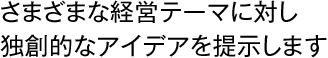 さまざまな経営テーマに対し独創的なアイデアを提示します