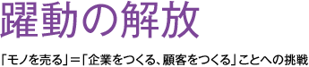 躍動の解放 「モノを売る」=「企業をつくる、顧客をつくる」ことへの挑戦